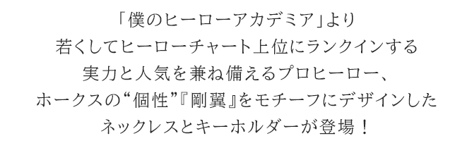 「僕のヒーローアカデミア」より若くしてヒーローチャート上位にランクインする実力と人気を兼ね備えるプロヒーロー、ホークスの“個性”『剛翼』をモチーフにデザインしたネックレスとキーホルダーが登場!